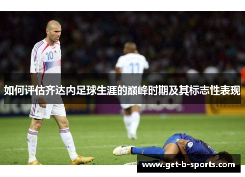 如何评估齐达内足球生涯的巅峰时期及其标志性表现 如何评估齐达内足球生涯的巅峰时期及其标志性表现