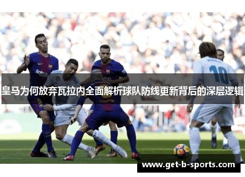 皇马为何放弃瓦拉内全面解析球队防线更新背后的深层逻辑 皇马为何放弃瓦拉内全面解析球队防线更新背后的深层逻辑