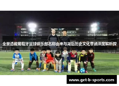 全景透视葡萄牙足球俱乐部名称由来与背后历史文化意涵深度解析探