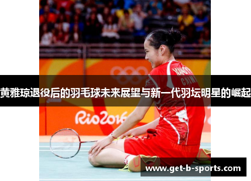 黄雅琼退役后的羽毛球未来展望与新一代羽坛明星的崛起