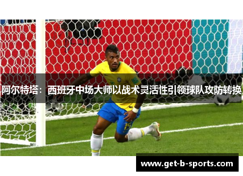 阿尔特塔：西班牙中场大师以战术灵活性引领球队攻防转换