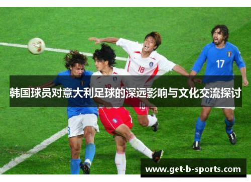 韩国球员对意大利足球的深远影响与文化交流探讨 韩国球员对意大利足球的深远影响与文化交流探讨