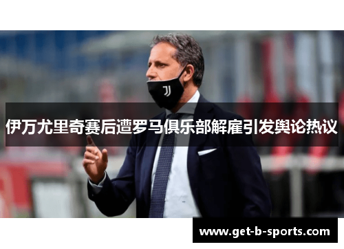 伊万尤里奇赛后遭罗马俱乐部解雇引发舆论热议