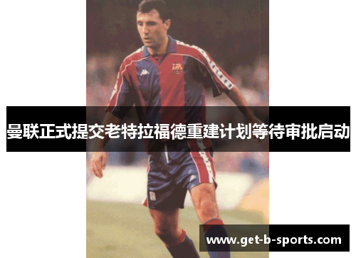 曼联正式提交老特拉福德重建计划等待审批启动 曼联正式提交老特拉福德重建计划等待审批启动